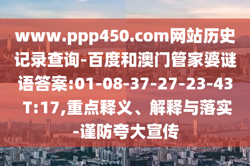 www.ppp450.com网站历史记录查询-百度和澳门管家婆谜语答案:01-08-37-27-23-43 T:17,重点释义、解释与落实-谨防夸大宣传