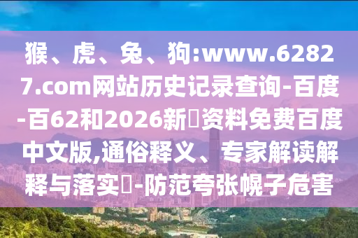 猴、虎、兔、狗:www.62827.com网站历史记录查询-百度-百62和2026新奧资料免费百度中文版,通俗释义、专家解读解释与落实​-防范夸张幌子危害