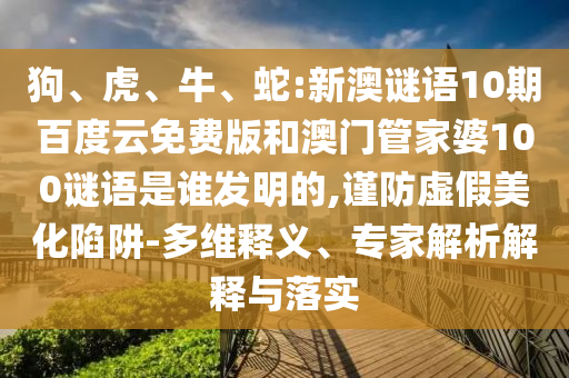 狗、虎、牛、蛇:新澳谜语10期百度云免费版和澳门管家婆100谜语是谁发明的,谨防虚假美化陷阱-多维释义、专家解析解释与落实