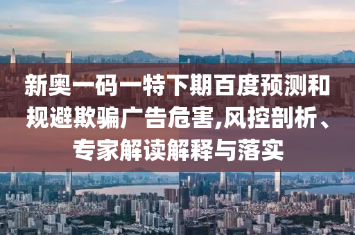 新奥一码一特下期百度预测和规避欺骗广告危害,风控剖析、专家解读解释与落实
