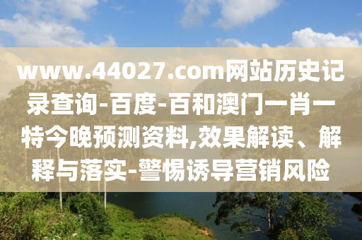 www.44027.com网站历史记录查询-百度-百和澳门一肖一特今晚预测资料,效果解读、解释与落实-警惕诱导营销风险